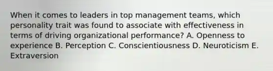 When it comes to leaders in top management​ teams, which personality trait was found to associate with effectiveness in terms of driving organizational​ performance? A. Openness to experience B. Perception C. Conscientiousness D. Neuroticism E. Extraversion