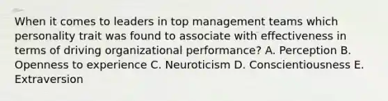 When it comes to leaders in top management teams which personality trait was found to associate with effectiveness in terms of driving organizational​ performance? A. Perception B. Openness to experience C. Neuroticism D. Conscientiousness E. Extraversion