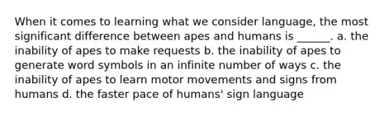 When it comes to learning what we consider language, the most significant difference between apes and humans is ______. a. the inability of apes to make requests b. the inability of apes to generate word symbols in an infinite number of ways c. the inability of apes to learn motor movements and signs from humans d. the faster pace of humans' sign language