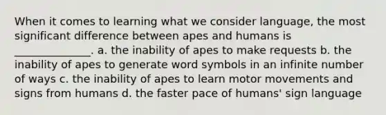 When it comes to learning what we consider language, the most significant difference between apes and humans is ______________. a. the inability of apes to make requests b. the inability of apes to generate word symbols in an infinite number of ways c. the inability of apes to learn motor movements and signs from humans d. the faster pace of humans' sign language