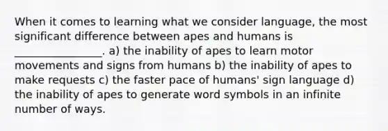 When it comes to learning what we consider language, the most significant difference between apes and humans is ________________. a) the inability of apes to learn motor movements and signs from humans b) the inability of apes to make requests c) the faster pace of humans' sign language d) the inability of apes to generate word symbols in an infinite number of ways.