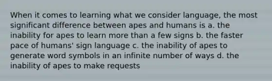 When it comes to learning what we consider language, the most significant difference between apes and humans is a. the inability for apes to learn more than a few signs b. the faster pace of humans' sign language c. the inability of apes to generate word symbols in an infinite number of ways d. the inability of apes to make requests