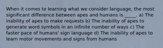 When it comes to learning what we consider language, the most significant difference between apes and humans is _____. a) The inability of apes to make requests b) The inability of apes to generate word symbols in an infinite number of ways c) The faster pace of humans' sign language d) The inability of apes to learn motor movements and signs from humans