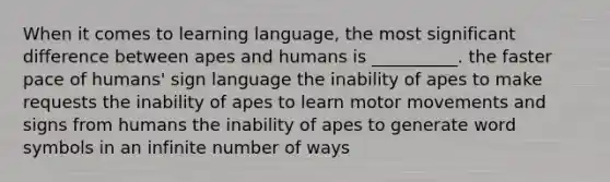 When it comes to learning language, the most significant difference between apes and humans is __________. the faster pace of humans' sign language the inability of apes to make requests the inability of apes to learn motor movements and signs from humans the inability of apes to generate word symbols in an infinite number of ways