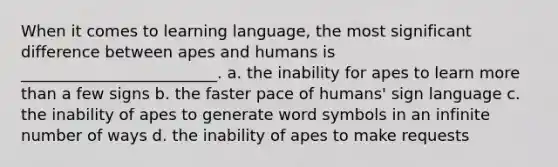 When it comes to learning language, the most significant difference between apes and humans is _________________________. a. the inability for apes to learn more than a few signs b. the faster pace of humans' sign language c. the inability of apes to generate word symbols in an infinite number of ways d. the inability of apes to make requests