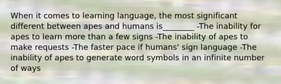 When it comes to learning language, the most significant different between apes and humans is________ -The inability for apes to learn more than a few signs -The inability of apes to make requests -The faster pace if humans' sign language -The inability of apes to generate word symbols in an infinite number of ways