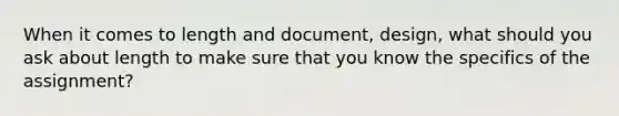 When it comes to length and document, design, what should you ask about length to make sure that you know the specifics of the assignment?