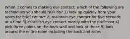 When it comes to making eye contact, which of the following are techniques you should NOT do? 1) look up quickly from your notes for brief contact 2) maintain eye contact for five seconds at a time 3) establish eye contact mostly with the professor 4) pick three points on the back wall and look at those 5) look around the entire room including the back and sides