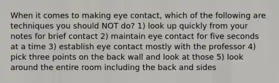 When it comes to making eye contact, which of the following are techniques you should NOT do? 1) look up quickly from your notes for brief contact 2) maintain eye contact for five seconds at a time 3) establish eye contact mostly with the professor 4) pick three points on the back wall and look at those 5) look around the entire room including the back and sides