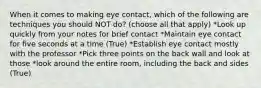 When it comes to making eye contact, which of the following are techniques you should NOT do? (choose all that apply) *Look up quickly from your notes for brief contact *Maintain eye contact for five seconds at a time (True) *Establish eye contact mostly with the professor *Pick three points on the back wall and look at those *look around the entire room, including the back and sides (True)