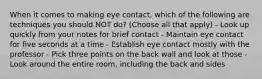 When it comes to making eye contact, which of the following are techniques you should NOT do? (Choose all that apply) - Look up quickly from your notes for brief contact - Maintain eye contact for five seconds at a time - Establish eye contact mostly with the professor - Pick three points on the back wall and look at those - Look around the entire room, including the back and sides