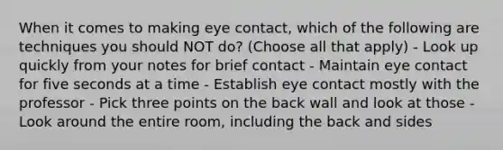 When it comes to making eye contact, which of the following are techniques you should NOT do? (Choose all that apply) - Look up quickly from your notes for brief contact - Maintain eye contact for five seconds at a time - Establish eye contact mostly with the professor - Pick three points on the back wall and look at those - Look around the entire room, including the back and sides