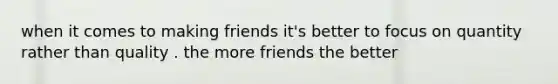 when it comes to making friends it's better to focus on quantity rather than quality . the more friends the better