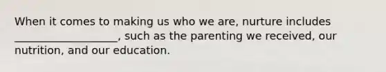 When it comes to making us who we are, nurture includes ___________________, such as the parenting we received, our nutrition, and our education.