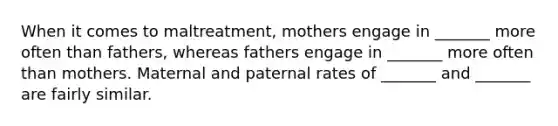 When it comes to maltreatment, mothers engage in _______ more often than fathers, whereas fathers engage in _______ more often than mothers. Maternal and paternal rates of _______ and _______ are fairly similar.