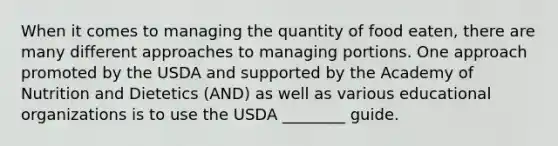 When it comes to managing the quantity of food eaten, there are many different approaches to managing portions. One approach promoted by the USDA and supported by the Academy of Nutrition and Dietetics (AND) as well as various educational organizations is to use the USDA ________ guide.