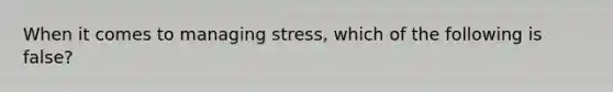 When it comes to managing stress, which of the following is false?