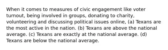 When it comes to measures of civic engagement like voter turnout, being involved in groups, donating to charity, volunteering​ and discussing political issues online, ​(a) Texans are the most active in the nation. ​(b) Texans are above the national average. ​(c) Texans are exactly at the national average. ​(d) Texans are below the national average.