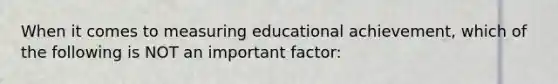 When it comes to measuring educational achievement, which of the following is NOT an important factor: