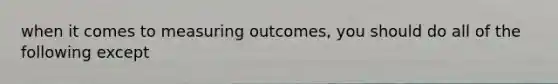 when it comes to measuring outcomes, you should do all of the following except