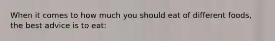 When it comes to how much you should eat of different foods, the best advice is to eat: