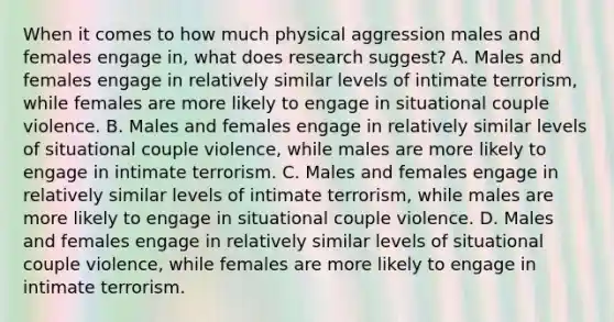 When it comes to how much physical aggression males and females engage in, what does research suggest? A. Males and females engage in relatively similar levels of intimate terrorism, while females are more likely to engage in situational couple violence. B. Males and females engage in relatively similar levels of situational couple violence, while males are more likely to engage in intimate terrorism. C. Males and females engage in relatively similar levels of intimate terrorism, while males are more likely to engage in situational couple violence. D. Males and females engage in relatively similar levels of situational couple violence, while females are more likely to engage in intimate terrorism.