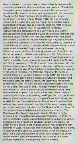 When it comes to musical theatre, there is hardly anyone with the caliber of contributions as Andrew Lloyd Webber. The British Composer has composed several musicals, film scores, and variations. He currently acts as an impresario with his company 'Really Useful Group'. Andrew Lloyd Webber was born in Kensington, London on 22nd March, 1948. He was naturally influenced by music at a very early age, for his father was a celebrated composer and an organist, while his mother was a violinist and a pianist, thus, he was trained in various instruments and compositions at a very young age. Some sources state that he compiled a suite of six pieces while he was only nine years old. His aunt was also instrumental in pushing him towards a career in theatre. Webber was a Queen's Scholar at the famous Westminster School. He would go on to drop out of the University of Oxford to join the Royal College of Music, where he received formal training in musical theatre. His early influences were the likes of Frederick Loewe and Lionel Bart. His first works were in collaboration with lyricist Tim Rice. Rice and Webber worked together to produce 'Jesus Christ Superstar' and 'Evita', the latter being extremely successful, shot both Webber and Rice to prominence. Webber would then collaborate with his brother Julian to write 'Variations', a classical rock fusion album that was listed as one of the the top 10 selling albums for weeks in the United Kingdom. He broke the record for the longest running musical in London when he wrote 'Cats'. He then went on to write the commercially successful 'Starlight Express' and the highly versatile piece 'Cricket', the latter was yet another collaboration with Tim Rice. Webber also wrote a Requiem Mass for his father, who died in 1982. Perhaps Webber's greatest contribution to theatre was his record breaking musical, 'The Phantom of the Opera'. The musical has been played over a record 10,400 times on Broadway, making it the most performed show in Broadway history, by a margin of over 3000 shows. He worked with Jim Steinman to write 'The Whistle down the Wind'. Webber then went on to win the title of 'the most commercially successful composer in history' by The New York Times. Some of his musicals have also been adapted as films, of which 'The Phantom of the Opera' was most notable. Webber is highly decorated for his contributions to musical theatre. In 1992, he was knighted by Queen Elizabeth II and was also honored with a peerage. He received three academy award nominations, of which he won one for best original song for 'You must love me', featured in Evita. He also has three Grammy Awards to his name, in addition to the Grammy Legend Award which he received in 1990. He is also the recipient of seven Tony awards and seven Olivier awards, thus, he established his name as one of the greatest legends in contemporary musical theatre.