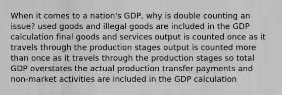 When it comes to a nation's GDP, why is double counting an issue? used goods and illegal goods are included in the GDP calculation final goods and services output is counted once as it travels through the production stages output is counted more than once as it travels through the production stages so total GDP overstates the actual production transfer payments and non-market activities are included in the GDP calculation