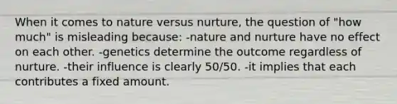 When it comes to nature versus nurture, the question of "how much" is misleading because: -nature and nurture have no effect on each other. -genetics determine the outcome regardless of nurture. -their influence is clearly 50/50. -it implies that each contributes a fixed amount.