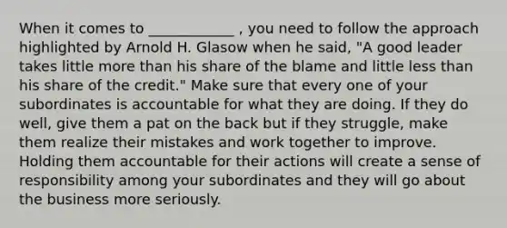 When it comes to ____________ , you need to follow the approach highlighted by Arnold H. Glasow when he said, "A good leader takes little more than his share of the blame and little less than his share of the credit." Make sure that every one of your subordinates is accountable for what they are doing. If they do well, give them a pat on the back but if they struggle, make them realize their mistakes and work together to improve. Holding them accountable for their actions will create a sense of responsibility among your subordinates and they will go about the business more seriously.