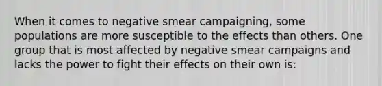 When it comes to negative smear campaigning, some populations are more susceptible to the effects than others. One group that is most affected by negative smear campaigns and lacks the power to fight their effects on their own is: