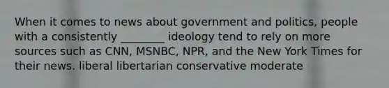 When it comes to news about government and politics, people with a consistently ________ ideology tend to rely on more sources such as CNN, MSNBC, NPR, and the New York Times for their news. liberal libertarian conservative moderate