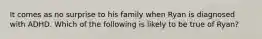 It comes as no surprise to his family when Ryan is diagnosed with ADHD. Which of the following is likely to be true of Ryan?