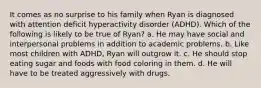 It comes as no surprise to his family when Ryan is diagnosed with attention deficit hyperactivity disorder (ADHD). Which of the following is likely to be true of Ryan? a. He may have social and interpersonal problems in addition to academic problems. b. Like most children with ADHD, Ryan will outgrow it. c. He should stop eating sugar and foods with food coloring in them. d. He will have to be treated aggressively with drugs.