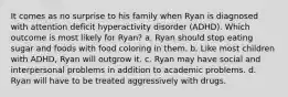 It comes as no surprise to his family when Ryan is diagnosed with attention deficit hyperactivity disorder (ADHD). Which outcome is most likely for Ryan? a. Ryan should stop eating sugar and foods with food coloring in them. b. Like most children with ADHD, Ryan will outgrow it. c. Ryan may have social and interpersonal problems in addition to academic problems. d. Ryan will have to be treated aggressively with drugs.