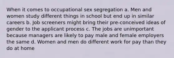 When it comes to occupational sex segregation a. Men and women study different things in school but end up in similar careers b. Job screeners might bring their pre-conceived ideas of gender to the applicant process c. The jobs are unimportant because managers are likely to pay male and female employers the same d. Women and men do different work for pay than they do at home