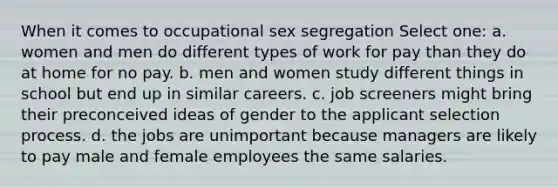 When it comes to occupational sex segregation Select one: a. women and men do different types of work for pay than they do at home for no pay. b. men and women study different things in school but end up in similar careers. c. job screeners might bring their preconceived ideas of gender to the applicant selection process. d. the jobs are unimportant because managers are likely to pay male and female employees the same salaries.