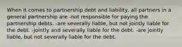 When it comes to partnership debt and liability, all partners in a general partnership are -not responsible for paying the partnership debts. -are severally liable, but not jointly liable for the debt. -jointly and severally liable for the debt. -are jointly liable, but not severally liable for the debt.