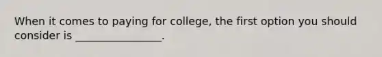 When it comes to paying for college, the first option you should consider is ________________.