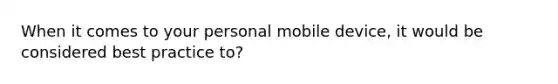 When it comes to your personal mobile device, it would be considered best practice to?