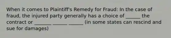 When it comes to Plaintiff's Remedy for Fraud: In the case of fraud, the injured party generally has a choice of ______ the contract or _______ ______ ______ (in some states can rescind and sue for damages)