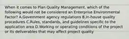 When it comes to Plan Quality Management, which of the following would not be considered an Enterprise Environmental Factor? A.Government agency regulations B.In-house quality procedures C.Rules, standards, and guidelines specific to the application area D.Working or operating conditions of the project or its deliverables that may affect project quality