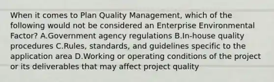 When it comes to Plan Quality Management, which of the following would not be considered an Enterprise Environmental Factor? A.Government agency regulations B.In-house quality procedures C.Rules, standards, and guidelines specific to the application area D.Working or operating conditions of the project or its deliverables that may affect project quality