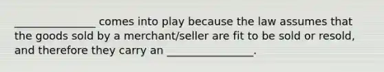 _______________ comes into play because the law assumes that the goods sold by a merchant/seller are fit to be sold or resold, and therefore they carry an ________________.