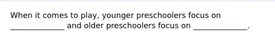 When it comes to play, younger preschoolers focus on ______________ and older preschoolers focus on ______________.