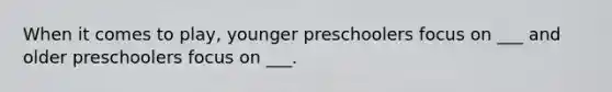 When it comes to play, younger preschoolers focus on ___ and older preschoolers focus on ___.