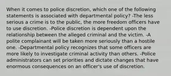 When it comes to police discretion, which one of the following statements is associated with departmental policy? -The less serious a crime is to the public, the more freedom officers have to use discretion. -Police discretion is dependent upon the relationship between the alleged criminal and the victim. -A polite complainant will be taken more seriously than a hostile one. -Departmental policy recognizes that some officers are more likely to investigate criminal activity than others. -Police administrators can set priorities and dictate changes that have enormous consequences on an officer's use of discretion.