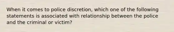 When it comes to police discretion, which one of the following statements is associated with relationship between the police and the criminal or victim?