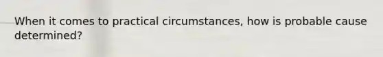 When it comes to practical circumstances, how is probable cause determined?