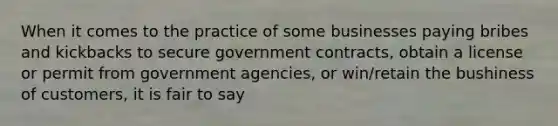 When it comes to the practice of some businesses paying bribes and kickbacks to secure government contracts, obtain a license or permit from government agencies, or win/retain the bushiness of customers, it is fair to say